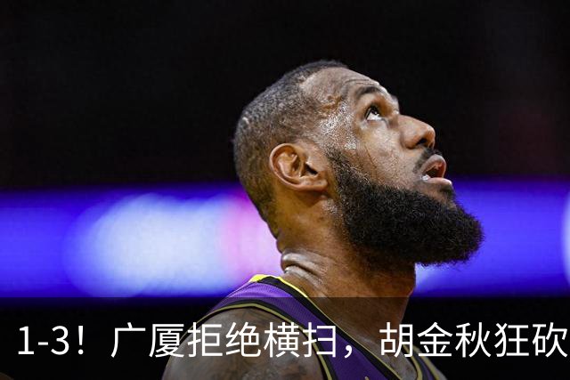 1-3！广厦拒绝横扫，胡金秋狂砍30+5，孙铭徽0分惨遭弃用，王博找到取胜之道！